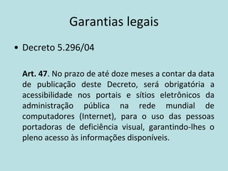Garantias legais
• Decreto 5.296/04

 Art. 47. No prazo de até doze meses a contar da data
 de publicação deste Decreto, será obrigatória a
 acessibilidade nos portais e sítios eletrônicos da
 administração pública na rede mundial de
 computadores (Internet), para o uso das pessoas
 portadoras de deficiência visual, garantindo-lhes o
 pleno acesso às informações disponíveis.
 