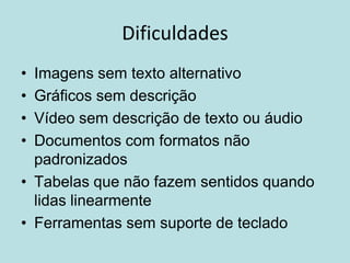 Dificuldades
• Imagens sem texto alternativo
• Gráficos sem descrição
• Vídeo sem descrição de texto ou áudio
• Documentos com formatos não
  padronizados
• Tabelas que não fazem sentidos quando
  lidas linearmente
• Ferramentas sem suporte de teclado
 