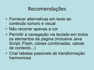 Recomendações
• Fornecer alternativas em texto ao
  conteúdo sonoro e visual
• Não recorrer apenas a cor
• Permitir a navegação via teclado em todos
  os elementos da página (inclusive Java
  Script, Flash, caixas combinadas, caixas
  de contexto...)
• Criar tabelas passíveis de transformação
  harmoniosa
 