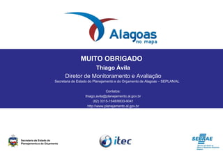 MUITO OBRIGADO
Thiago Ávila
Diretor de Monitoramento e Avaliação
Secretaria de Estado do Planejamento e do Orçamento de Alagoas – SEPLAN/AL
Contatos:
thiago.avila@planejamento.al.gov.br
(82) 3315-1548/8833-9041
http://www.planejamento.al.gov.br
Secretaria de Estado do
Planejamento e do Orçamento
 