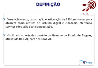 Desenvolvimento, capacitação e articulação de 120 Lan Houses para
atuarem como centros de inclusão digital e cidadania, ofertando
serviços e inclusão digital a população.
Viabilizado através de convênio do Governo do Estado de Alagoas,
através do ITEC-AL, com o SEBRAE-AL.
 