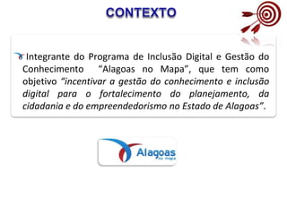 Integrante do Programa de Inclusão Digital e Gestão do
Conhecimento “Alagoas no Mapa”, que tem como
objetivo “incentivar a gestão do conhecimento e inclusão
digital para o fortalecimento do planejamento, da
cidadania e do empreendedorismo no Estado de Alagoas”.
 