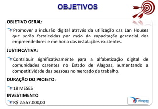 OBJETIVO GERAL:
Promover a inclusão digital através da utilização das Lan Houses
que serão fortalecidas por meio da capacitação gerencial dos
empreendedores e melhoria das instalações existentes.
JUSTIFICATIVA:
Contribuir significativamente para a alfabetização digital de
comunidades carentes no Estado de Alagoas, aumentando a
competitividade das pessoas no mercado de trabalho.
DURAÇÃO DO PROJETO:
18 MESES
INVESTIMENTO:
R$ 2.557.000,00
 
