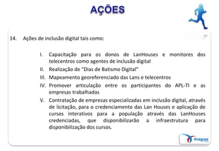 14. Ações de inclusão digital tais como:
I. Capacitação para os donos de LanHouses e monitores dos
telecentros como agentes de inclusão digital
II. Realização de “Dias de Batismo Digital”
III. Mapeamento georeferenciado das Lans e telecentros
IV. Promover articulação entre os participantes do APL-TI e as
empresas trabalhadas
V. Contratação de empresas especializadas em inclusão digital, através
de licitação, para o credenciamento das Lan Houses e aplicação de
cursos interativos para a população através das LanHouses
credenciadas, que disponibilizarão a infraestrutura para
disponibilização dos cursos.
 