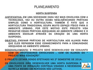 PLANEJAMENTO
HORTA SUSPENSA
JUSTIFICATIVA: EM UMA SOCIEDADE CADA VEZ MAIS ENVOLVIDA COM A
TECNOLOGIA, VEZ OU OUTRA ACABA NEGLIGÊNCIANDO PRÁTICAS
SIMPLES COMO A HORTICULTURA. TAMBÉM É FATO QUE A
HORTICULTURA TRADICIONAL OCUPA MUITO ESPAÇO FÍSICO PARA O
AMBIENTE URBANO. POR ESTE MOTIVO ESTE PROJETO VISA
RESGATAR ESSAS PRÁTICAS ADEQUADAS AO AMBIENTE URBANO E O
AMBIENTE ESCOLAR ATRAVÉS DA CRIAÇÃO DE UMA HORTA
SUSPENSA.
OBJETIVO: ENSINAR PRÁTICAS DE HORTICULTURA AOS ALUNOS PARA
QUE ELES REPASSEM ESSE CONHECIMENTO PARA A COMUNIDADE
ADEQUADAS AO AMBIENTE URBANO.
DESENVOLVIMENTO: O PROJETO SERÁ DESENVOLVIDO EM CONJUNTO
COM OS PROFESSORES ENVOLVIDOS , COM OS ALUNOS DO “
PROJETO MAIS EDUCAÇÃO”.
O PROJETO ESTARÁ SENDO EFETIVADO NO 2º SEMESTRE DE 2014.
OS ENVOLVIDOS IRÃO DESENVOLVER UMA HORTA SUSPENSA E COM
UMA FONTE DE IRRIGAÇÃO CONTÍNUA VISANDO A NECESSIDADE DE
NUTRÍ-LA MESMO EM PERÍODOS NÃO LETIVOS.
 