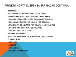 PROJETO HORTA SUSPENSA- IRRIGAÇÃO CONTÍNUA
MATERIAIS
5 GARRAFAS PET POR COLUNA ( 10 COLUNAS)
5 TAMPINHAS DE PET POR COLUNA ( 10 COLUNAS)
2 SACOS DE TERRA PRETA POR COLUNA (10 COLUNAS)
1 ESPONJA DE BANHO POR COLUNA ( 10 COLUNAS)
1 MANGUEIRA DE AQUÁRIO POR COLUNA ( 10 COLUNAS)
1 REGISTRO POR COLUNA ( 10 COLUNAS)
1 TUBO DE COLA DE SILICONE
3 CAIXAS DE DUREPOX
MUDAS OU SEMENTES DE HORTALIÇAS (25 PACOTES)
FERRAMENTAS
1 TESOURA
1 ALICATE
1 FURADEIRA
1 BROCA PARA MADEIRA
 