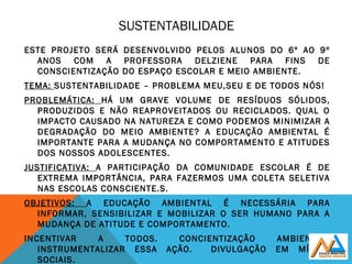 SUSTENTABILIDADE
ESTE PROJETO SERÁ DESENVOLVIDO PELOS ALUNOS DO 6º AO 9º
ANOS COM A PROFESSORA DELZIENE PARA FINS DE
CONSCIENTIZAÇÃO DO ESPAÇO ESCOLAR E MEIO AMBIENTE.
TEMA: SUSTENTABILIDADE – PROBLEMA MEU,SEU E DE TODOS NÓS!
PROBLEMÁTICA: HÁ UM GRAVE VOLUME DE RESÍDUOS SÓLIDOS,
PRODUZIDOS E NÃO REAPROVEITADOS OU RECICLADOS. QUAL O
IMPACTO CAUSADO NA NATUREZA E COMO PODEMOS MINIMIZAR A
DEGRADAÇÃO DO MEIO AMBIENTE? A EDUCAÇÃO AMBIENTAL É
IMPORTANTE PARA A MUDANÇA NO COMPORTAMENTO E ATITUDES
DOS NOSSOS ADOLESCENTES.
JUSTIFICATIVA: A PARTICIPAÇÃO DA COMUNIDADE ESCOLAR É DE
EXTREMA IMPORTÂNCIA, PARA FAZERMOS UMA COLETA SELETIVA
NAS ESCOLAS CONSCIENTE.S.
OBJETIVOS: A EDUCAÇÃO AMBIENTAL É NECESSÁRIA PARA
INFORMAR, SENSIBILIZAR E MOBILIZAR O SER HUMANO PARA A
MUDANÇA DE ATITUDE E COMPORTAMENTO.
INCENTIVAR A TODOS. CONCIENTIZAÇÃO AMBIENTAL.
INSTRUMENTALIZAR ESSA AÇÃO. DIVULGAÇÃO EM MÍDIAS
SOCIAIS.
 