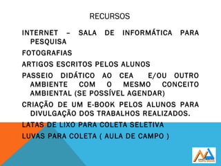 RECURSOS
INTERNET – SALA DE INFORMÁTICA PARA
PESQUISA
FOTOGRAFIAS
ARTIGOS ESCRITOS PELOS ALUNOS
PASSEIO DIDÁTICO AO CEA E/OU OUTRO
AMBIENTE COM O MESMO CONCEITO
AMBIENTAL (SE POSSÍVEL AGENDAR)
CRIAÇÃO DE UM E-BOOK PELOS ALUNOS PARA
DIVULGAÇÃO DOS TRABALHOS REALIZADOS.
LATAS DE LIXO PARA COLETA SELETIVA
LUVAS PARA COLETA ( AULA DE CAMPO )
 