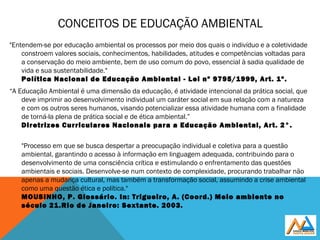 CONCEITOS DE EDUCAÇÃO AMBIENTAL
"Entendem-se por educação ambiental os processos por meio dos quais o indivíduo e a coletividade
constroem valores sociais, conhecimentos, habilidades, atitudes e competências voltadas para
a conservação do meio ambiente, bem de uso comum do povo, essencial à sadia qualidade de
vida e sua sustentabilidade." 
Política Nacional de Educação Ambiental - Lei nº 9795/1999, Art. 1º.
“A Educação Ambiental é uma dimensão da educação, é atividade intencional da prática social, que
deve imprimir ao desenvolvimento individual um caráter social em sua relação com a natureza
e com os outros seres humanos, visando potencializar essa atividade humana com a finalidade
de torná-la plena de prática social e de ética ambiental.”
Diretrizes Curriculares Nacionais para a Educação Ambiental, Art. 2°.
"Processo em que se busca despertar a preocupação individual e coletiva para a questão
ambiental, garantindo o acesso à informação em linguagem adequada, contribuindo para o
desenvolvimento de uma consciência crítica e estimulando o enfrentamento das questões
ambientais e sociais. Desenvolve-se num contexto de complexidade, procurando trabalhar não
apenas a mudança cultural, mas também a transformação social, assumindo a crise ambiental
como uma questão ética e política."
MOUSINHO, P. Glossário. In: Trigueiro, A. (Coord.) Meio ambiente no
século 21.Rio de Janeiro: Sextante. 2003.
 