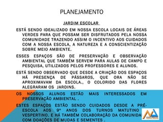 PLANEJAMENTO
JARDIM ESCOLAR
ESTÁ SENDO IDEALIZADO EM NOSSA ESCOLA LOCAIS DE ÁREAS
VERDES PARA QUE POSSAM SER DISFRUTADOS PELA NOSSA
COMUNIDADE TRAZENDO ASSIM O INCENTIVO AOS CUIDADOS
COM A NOSSA ESCOLA, A NATUREZA E A CONSCIENTIZAÇÃO
SOBRE MEIO AMBIENTE.
ESSES ESPAÇOS SÃO DE PRESERVAÇÃO E OBSERVAÇÃO
AMBIENTAL QUE TAMBÉM SERVEM PARA AULAS DE CAMPO E
PESQUISA, UTILIZADOS PELOS PROFESSORES E ALUNOS.
ESTÁ SENDO OBSERVADO QUE DESDE A CRIAÇÃO DOS ESPAÇOS
HÁ PRESENÇA DE PÁSSAROS, QUE ORA NÃO SE
APROXIMAVAM DA ESCOLA., O COLORIDO DAS FLORES
ALEGRARAM OS JARDINS.
OS NOSSOS ALUNOS ESTÃO MAIS INTERESSADOS EM
PRESERVAÇÃO AMBIENTAL .
ESTES ESPAÇOS ESTÃO SENDO CUIDADOS DESDE A PRÉ-
ESCOLA AOS 9º ANOS DOS TURNOS MATUTINO E
VESPERTINO. E HÁ TAMBÉM COLABORAÇÃO DA COMUNIDADE
COM DOAÇÕES DE MUDAS E SEMENTES .
 