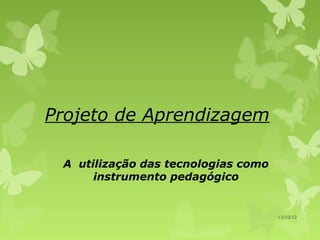 Projeto de Aprendizagem

 A utilização das tecnologias como
      instrumento pedagógico


                                     13/10/12
 