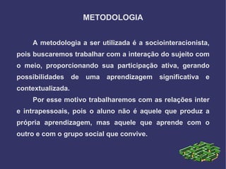 METODOLOGIA


    A metodologia a ser utilizada é a sociointeracionista,
pois buscaremos trabalhar com a interação do sujeito com
o meio, proporcionando sua participação ativa, gerando
possibilidades     de   uma   aprendizagem   significativa   e
contextualizada.
    Por esse motivo trabalharemos com as relações inter
e intrapessoais, pois o aluno não é aquele que produz a
própria aprendizagem, mas aquele que aprende com o
outro e com o grupo social que convive.
 