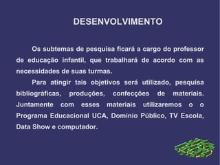 DESENVOLVIMENTO

     Os subtemas de pesquisa ficará a cargo do professor
de educação infantil, que trabalhará de acordo com as
necessidades de suas turmas.
     Para atingir tais objetivos será utilizado, pesquisa
bibliográficas,   produções,    confecções     de   materiais.
Juntamente    com    esses     materiais   utilizaremos   o   o
Programa Educacional UCA, Dominio Público, TV Escola,
Data Show e computador.
 