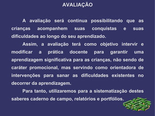 AVALIAÇÃO


    A avaliação será continua possibilitando que as
crianças    acompanhem      suas    conquistas    e    suas
dificuldades ao longo do seu aprendizado.
    Assim, a avaliação terá como objetivo intervir e
modificar   a   prática   docente   para    garantir   uma
aprendizagem significativa para as crianças, não sendo de
caráter promocional, mas servindo como orientadora de
intervenções para sanar as dificuldades existentes no
decorrer da aprendizagem.
    Para tanto, utilizaremos para a sistematização destes
saberes caderno de campo, relatórios e portfólios.
 