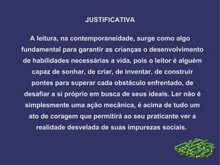 JUSTIFICATIVA

  A leitura, na contemporaneidade, surge como algo
fundamental para garantir as crianças o desenvolvimento
de habilidades necessárias a vida, pois o leitor é alguém
   capaz de sonhar, de criar, de inventar, de construir
   pontes para superar cada obstáculo enfrentado, de
desafiar a si próprio em busca de seus ideais. Ler não é
 simplesmente uma ação mecânica, é acima de tudo um
  ato de coragem que permitirá ao seu praticante ver a
    realidade desvelada de suas impurezas sociais.
 