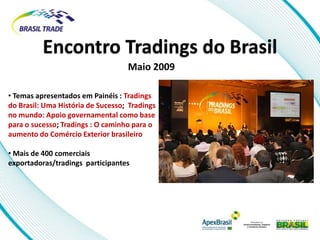 Encontro Tradings do Brasil
                                   Maio 2009

• Temas apresentados em Painéis : Tradings
do Brasil: Uma História de Sucesso; Tradings
no mundo: Apoio governamental como base
para o sucesso; Tradings : O caminho para o
aumento do Comércio Exterior brasileiro

• Mais de 400 comerciais
exportadoras/tradings participantes
 