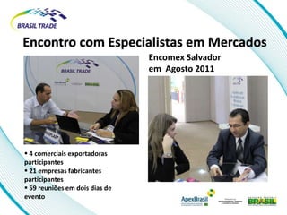 Encontro com Especialistas em Mercados
                                Encomex Salvador
                                em Agosto 2011




 4 comerciais exportadoras
participantes
 21 empresas fabricantes
participantes
 59 reuniões em dois dias de
evento
 