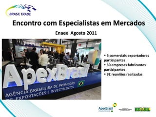 Encontro com Especialistas em Mercados
            Enaex Agosto 2011



                                 6 comerciais exportadoras
                                participantes
                                 30 empresas fabricantes
                                participantes
                                 92 reuniões realizadas
 