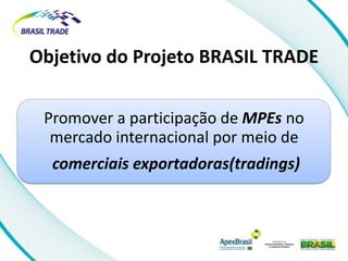 Objetivo do Projeto BRASIL TRADE

 Promover a participação de MPEs no
  mercado internacional por meio de
  comerciais exportadoras(tradings)
 