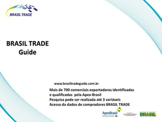 BRASIL TRADE
   Guide



                 www.brasiltradeguide.com.br
               Mais de 700 comerciais exportadoras identificadas
               e qualificadas pela Apex-Brasil
               Pesquisa pode ser realizada até 3 variáveis
               Acesso da dados de compradores BRASIL TRADE
 
