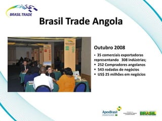 Brasil Trade Angola

            Outubro 2008
             35 comerciais exportadoras
            representando 308 indústrias;
             252 Compradores angolanos
             543 rodadas de negócios
             US$ 25 milhões em negócios
 