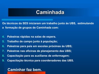 Caminhada Os técnicos da SES iniciaram um trabalho junto às UBS,  estimulando  a  formação de grupos de Caminhada com: Palestras rápidas na salas de espera.  Trabalho de campo junto à população; Palestras para pais em escolas próximas às UBS; Palestras nas oficinas de planejamento das UBS; Capacitação para os auxiliares de enfermagem; Capacitação técnica para coordenadores das UBS. 