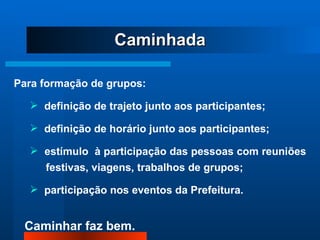 Para formação de grupos: definição de trajeto junto aos participantes; definição de horário junto aos participantes; estímulo  à participação das pessoas com reuniões  festivas, viagens, trabalhos de grupos; participação nos eventos da Prefeitura. Caminhada 