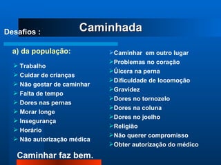 Caminhada Desafios : a) da população: Trabalho Cuidar de crianças Não gostar de caminhar Falta de tempo Dores nas pernas Morar longe Insegurança Horário Não autorização médica Caminhar  em outro lugar Problemas no coração Úlcera na perna Dificuldade de locomoção Gravidez Dores no tornozelo Dores na coluna Dores no joelho Religião Não querer compromisso Obter autorização do médico 