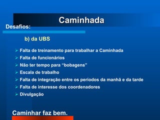 Desafios:     b) da UBS Falta de treinamento para trabalhar a Caminhada Falta de funcionários Não ter tempo para “bobagens” Escala de trabalho Falta de integração entre os períodos da manhã e da tarde Falta de interesse dos coordenadores Divulgação Caminhada 