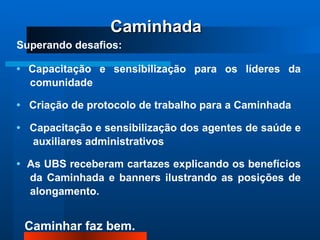 Superando desafios: •  Capacitação e sensibilização para os líderes da comunidade •  Criação de protocolo de trabalho para a Caminhada  •  Capacitação e sensibilização dos agentes de saúde e  auxiliares administrativos •  As UBS receberam cartazes explicando os benefícios da Caminhada e banners ilustrando as posições de alongamento. Caminhada 