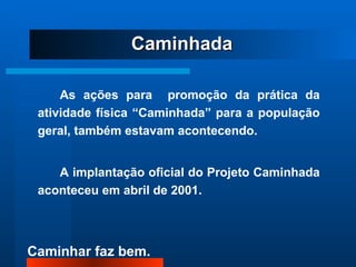 As ações para  promoção da prática da atividade física “Caminhada” para a população geral, também estavam acontecendo.  A implantação oficial do Projeto Caminhada aconteceu em abril de 2001. Caminhada 