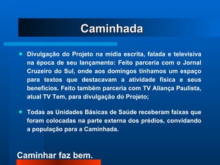 Divulgação do Projeto na mídia escrita, falada e televisiva na época de seu lançamento: Feito parceria com o Jornal Cruzeiro do Sul, onde aos domingos tínhamos um espaço para textos que destacavam a atividade física e seus benefícios. Feito também parceria com TV Aliança Paulista, atual TV Tem, para divulgação do Projeto; Todas as Unidades Básicas de Saúde receberam faixas que foram colocadas na parte externa dos prédios, convidando a população para a Caminhada. Caminhada 