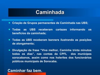 Criação de Grupos permanentes de Caminhada nas UBS; Todas as UBS receberam cartazes informando os benefícios da caminhada; Todas as UBS receberam banners ilustrando as posições de alongamento; Divulgação da frase “Viva melhor, Caminhe trinta minutos todos os dias”, nas contas da CPFL  dos munícipes sorocabanos, assim como nos holerites dos funcionários públicos municipais de Sorocaba. Caminhada 