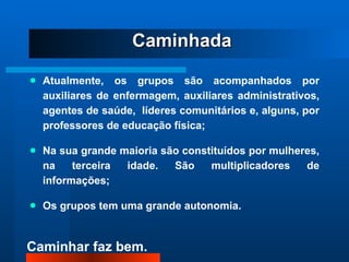 Atualmente, os grupos são acompanhados por auxiliares de enfermagem, auxiliares administrativos, agentes de saúde,  líderes comunitários e, alguns, por professores de educação física; Na sua grande maioria são constituídos por mulheres, na terceira idade. São multiplicadores de informações; Os grupos tem uma grande autonomia. Caminhada 