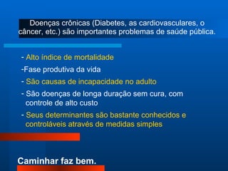 Doenças crônicas (Diabetes, as cardiovasculares, o câncer, etc.) são importantes problemas de saúde pública. Alto índice de mortalidade Fase produtiva da vida São causas de incapacidade no adulto São doenças de longa duração sem cura, com  controle de alto custo Seus determinantes são bastante conhecidos e controláveis através de medidas simples 