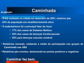 Avaliação: •   IPAQ realizado na cidade em dezembro de 2001, mostrou que 42% da população era insatifatoriamente ativa. •   O sedentarismo foi o principal fator de risco: 17% dos casos de Diabetes Mellitus 29% dos casos de doenças Cardiovascular 20% para doenças vascular cerebral •   Relatórios mensais, relatando a média de participação nos grupos de Caminhada nas UBS  •   Relatórios pós eventos, destacando-se pontos positivos e negativos  Caminhada 