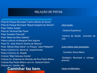 RELAÇÃO DE PISTAS Pista do Parque Municipal “Carlos Alberto de Souza”  Pista do Parque Municipal “Miguel Gregório de Oliveira”  Pista “Odilon Araújo” Pista do Terminal São Paulo Pista “Amadeu Franciulli” Pista “Nézia da Silva Gabilan” Pista e ciclovia na Marginal Dom Aguirre Pista “Dr. José Antonio Gomes de Alencar” Pista “Alfredo Elias Daher” no Parque “João Pellegrtini” Pista e Ciclovia Av. Bento M. Jequitinhonha Pista e Ciclovia Jd. Abaeté Ciclovia “Marli Antunes Corrêa”  Ciclovia Av: Emanuel de Almeida até Rua Pedro Bifano Ciclovia Rua Pedro Bifano com Av. General Osório Ciclovia Av. Camilo Júlio   Outros locais: ●   Centros Esportivos ●  Centros de Saúde  (circuitos de rua)   Locais eleitos pela população: ●    Carrefour Sonia Maria ●  Zoológico Municipal e córrego  próximo Praças revitalizadas:  ●   Praça dos Trabalhadores – Jardim Sandra ●   Praça da Amizade – Jardim Santa Rosália   ●  Praça Márcia Mendes – Jardim Vera Cruz 