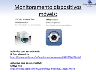 Monitoramento dispositivos
móveis:
Aplicativo para as câmeras IP:
IP Cam Viewer Pro
https://itunes.apple.com/us/app/ip-cam-viewer-pro/id402656416?mt=8
Aplicativo para as câmeras DVR:
KMeye free
https://itunes.apple.com/mt/app/kmeye-free/id581133355?mt=8
 
