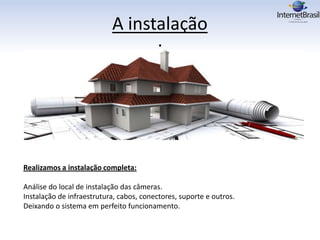 A instalação
:
Realizamos a instalação completa:
Análise do local de instalação das câmeras.
Instalação de infraestrutura, cabos, conectores, suporte e outros.
Deixando o sistema em perfeito funcionamento.
 