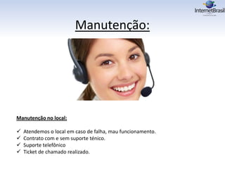 Manutenção:
Manutenção no local:
 Atendemos o local em caso de falha, mau funcionamento.
 Contrato com e sem suporte ténico.
 Suporte telefônico
 Ticket de chamado realizado.
 