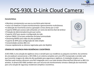 DCS-930L D-Link Cloud Camera:
Características
• Monitore remotamente sua casa ou escritório pela Internet
• Inclui o D-ViewCam 2.0 para monitoramento e gerenciamento multicâmeras
• A detecção de movimento aciona a gravação e envia alertas por e-mail
• Suporte DDNS para acesso web utilizando um nome de domínio fácil de lembrar
• Proteção do Administrador/Usuário por senha
• Suporte UPnP para ajuste e configuração da rede
• Sensor CMOS 1.0 lux para ambientes de baixa luminosidade
• Streaming MJPEG para vídeo de alta qualidade
• Suporte de WPS para configuração de rede simples
• Conectividade wireless 802.11n
• Acesse rapidamente as câmeras registradas pelo site Mydlink
CÂMERA DE VIGILÂNCIA PARA RESIDÊNCIAS E ESCRITÓRIOS
A DCS-930L é uma solução de vigilância única e versátil para sua residência ou pequeno escritório. Ao contrário
de uma webcam convencional, a DCS-930L é um sistema completo com uma CPU incorporada e servidor web
que transmite imagens de vídeo de alta qualidade para segurança e vigilância. A instalação simples e uma
interface web intuitiva oferecem uma fácil integração com a sua rede wireless Ethernet/Fast Ethernet ou 802.11n
wireless. A câmera DCS-930L também vem com recursos de monitoramento remoto e detecção de movimento
para uma solução de segurança residencial completa e econômica.
 
