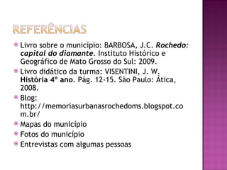  Livro sobre o município: BARBOSA, J.C. Rochedo:
  capital do diamante. Instituto Histórico e
  Geográfico de Mato Grosso do Sul: 2009.
 Livro didático da turma: VISENTINI, J. W.
  História 4º ano. Pág. 12-15. São Paulo: Ática,
  2008.
 Blog:
  http://memoriasurbanasrochedoms.blogspot.co
  m.br/
 Mapas do município
 Fotos do município
 Entrevistas com algumas pessoas
 