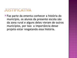  Fazparte da ementa conhecer a história do
 município, os alunos da presente escola são
 da zona rural e alguns deles vieram de outros
 municípios, por isso a importância desse
 projeto estar resgatando essa história.
 
