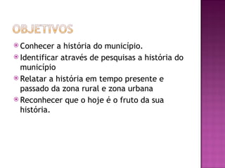  Conhecer   a história do município.
 Identificar através de pesquisas a história do
  município
 Relatar a história em tempo presente e
  passado da zona rural e zona urbana
 Reconhecer que o hoje é o fruto da sua
  história.
 