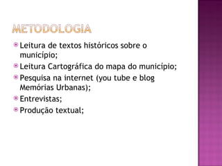  Leitura de textos históricos sobre o
  município;
 Leitura Cartográfica do mapa do município;
 Pesquisa na internet (you tube e blog
  Memórias Urbanas);
 Entrevistas;
 Produção textual;
 