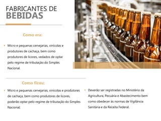 FABRICANTES DE
BEBIDAS
 Micro e pequenas cervejarias, vinícolas e
produtores de cachaça, bem como
produtores de licores, vedados de optar
pelo regime de tributação do Simples
Nacional.
 Micro e pequenas cervejarias, vinícolas e produtores
de cachaça, bem como produtores de licores,
poderão optar pelo regime de tributação do Simples
Nacional;
Como era:
Como ficou:
 Deverão ser registradas no Ministério da
Agricultura, Pecuária e Abastecimento bem
como obedecer às normas de Vigilância
Sanitária e da Receita Federal.
 