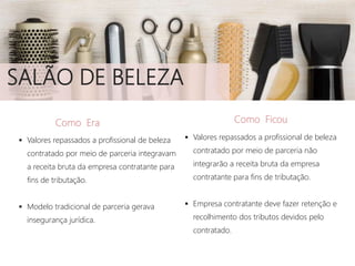 SALÃO DE BELEZA
Como Era
 Valores repassados a profissional de beleza
contratado por meio de parceria integravam
a receita bruta da empresa contratante para
fins de tributação.
 Modelo tradicional de parceria gerava
insegurança jurídica.
Como Ficou
 Valores repassados a profissional de beleza
contratado por meio de parceria não
integrarão a receita bruta da empresa
contratante para fins de tributação.
 Empresa contratante deve fazer retenção e
recolhimento dos tributos devidos pelo
contratado.
 
