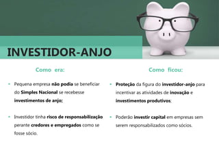 INVESTIDOR-ANJO
Como era:
 Pequena empresa não podia se beneficiar
do Simples Nacional se recebesse
investimentos de anjo;
 Investidor tinha risco de responsabilização
perante credores e empregados como se
fosse sócio.
Como ficou:
 Proteção da figura do investidor-anjo para
incentivar as atividades de inovação e
investimentos produtivos;
 Poderão investir capital em empresas sem
serem responsabilizados como sócios.
 