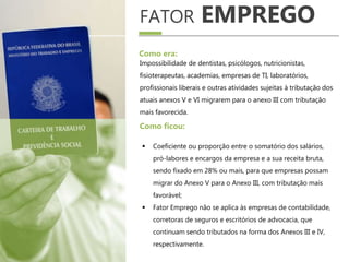 FATOR EMPREGO
Impossibilidade de dentistas, psicólogos, nutricionistas,
fisioterapeutas, academias, empresas de TI, laboratórios,
profissionais liberais e outras atividades sujeitas à tributação dos
atuais anexos V e VI migrarem para o anexo III com tributação
mais favorecida.
Como era:
 Coeficiente ou proporção entre o somatório dos salários,
pró-labores e encargos da empresa e a sua receita bruta,
sendo fixado em 28% ou mais, para que empresas possam
migrar do Anexo V para o Anexo III, com tributação mais
favorável;
 Fator Emprego não se aplica às empresas de contabilidade,
corretoras de seguros e escritórios de advocacia, que
continuam sendo tributados na forma dos Anexos III e IV,
respectivamente.
Como ficou:
 