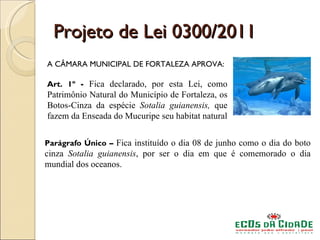 Projeto de Lei 0300/2011
A CÂMARA MUNICIPAL DE FORTALEZA APROVA:

Art. 1º - Fica declarado, por esta Lei, como
Patrimônio Natural do Município de Fortaleza, os
Botos-Cinza da espécie Sotalia guianensis, que
fazem da Enseada do Mucuripe seu habitat natural


Parágrafo Único – Fica instituído o dia 08 de junho como o dia do boto
cinza Sotalia guianensis, por ser o dia em que é comemorado o dia
mundial dos oceanos.
 